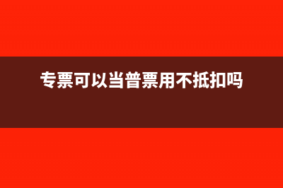 专票可以当普票用吗(专票可以当普票用不抵扣吗)