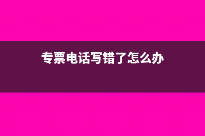 专票电话写错了怎么更改(专票电话写错了怎么办)