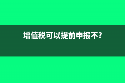 增值税可以提前申报吗(增值税可以提前申报不?)