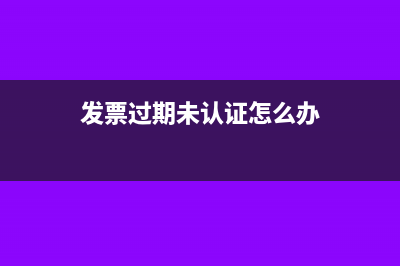 发票过期未认证严重吗(发票过期未认证怎么办)