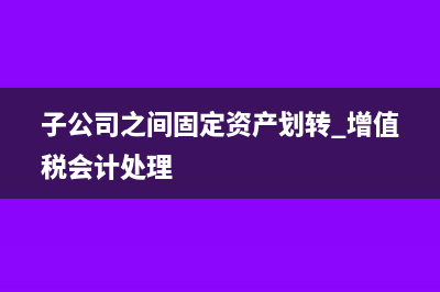 子公司之间固定资产无偿调拨缴什么税?(子公司之间固定资产划转 增值税会计处理)