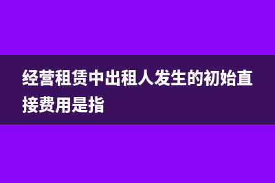 经营租赁中出租人的会计处理和税务处理?(经营租赁中出租人发生的初始直接费用是指)