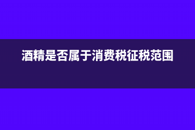 酒精是否征收消费税酒及酒精消费税征收范围?(酒精是否属于消费税征税范围)