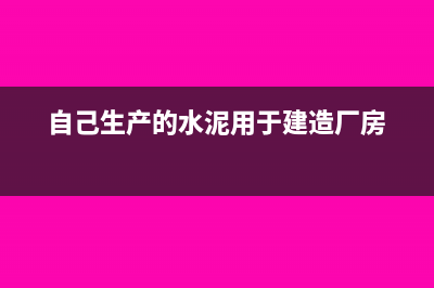 自产水泥用于自建厂房的税务处理?(自己生产的水泥用于建造厂房)