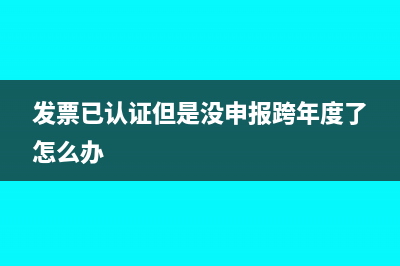发票已认证但是未申报抵扣怎么办?(发票已认证但是没申报跨年度了怎么办)