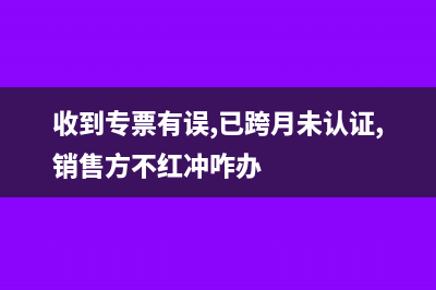 收到的专票有误跨月怎么处理?(收到专票有误,已跨月未认证,销售方不红冲咋办)
