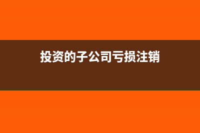 投资的子公司亏损怎么记账?(投资的子公司亏损注销)