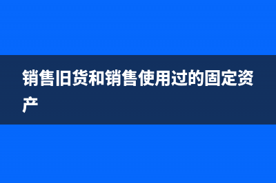 销售旧货和销售自己使用过的固定资产交税和核算上有什么差异(销售旧货和销售使用过的固定资产)