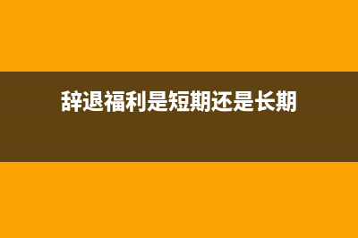 辞退福利是短期职工薪酬吗？(辞退福利是短期还是长期)