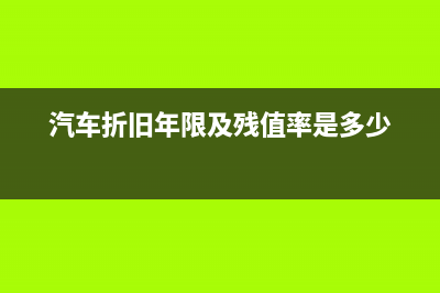 汽车折旧年限及净残值如何规定？(汽车折旧年限及残值率是多少)