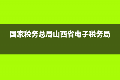 国家税务总局山西(国家税务总局山西电子税务) (国家税务总局山西省电子税务局)