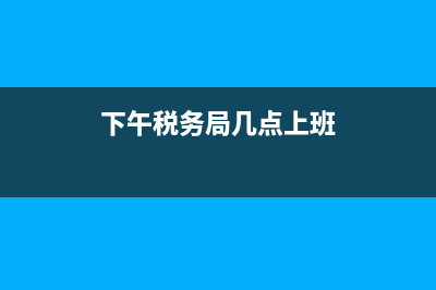 现在税务下午几点上班(税务机关下午几点上班) (下午税务局几点上班)