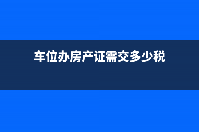 车位办房产证收多少税？ (车位办房产证需交多少税)