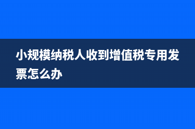小规模纳税人收到的专票怎么处理？ (小规模纳税人收到增值税专用发票怎么办)