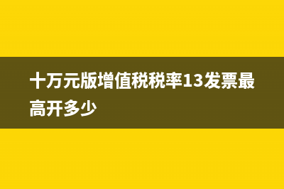 十万元版增值税专用发票开票限额是多少？ (十万元版增值税税率13发票最高开多少)