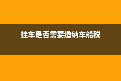 挂车是否需要缴纳车船税？ (挂车是否需要缴纳车船税)
