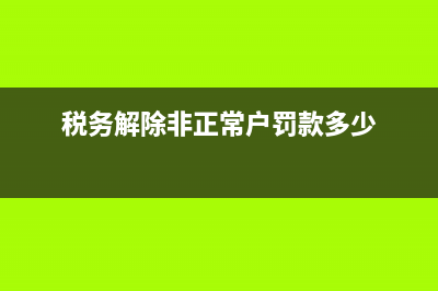税务解除非正常(税务解除非正常情况说明怎么写) (税务解除非正常户罚款多少)