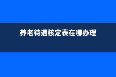 养老待遇核定表如何查询？ (养老待遇核定表在哪办理)