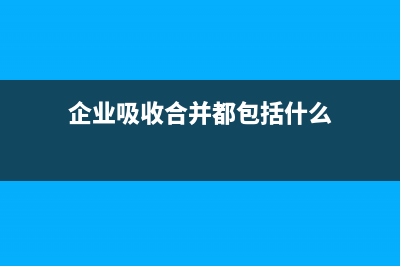 企业吸收合并都会涉及哪些税？ (企业吸收合并都包括什么)