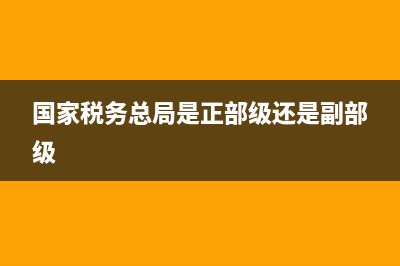 国家税务总局是省部级(国家税务总局是地市级还是副省级) (国家税务总局是正部级还是副部级)