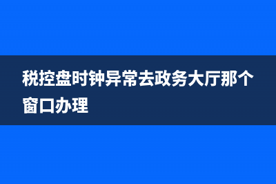 税控盘时钟异常怎么回事？ (税控盘时钟异常去政务大厅那个窗口办理)
