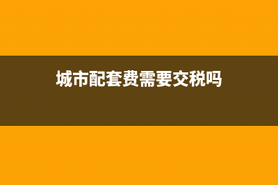 城市配套费需要缴纳契税吗？ (城市配套费需要交税吗)