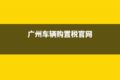 广州车辆购置税税率 (广州车辆购置税官网)