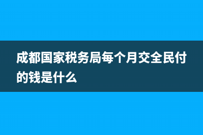 成都国家税务局报税时间(成都税务年报时间) (成都国家税务局每个月交全民付的钱是什么)