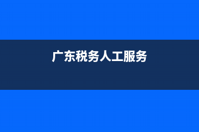 广东税务服务热线(广东税务服务热线电话号码) (广东税务人工服务)