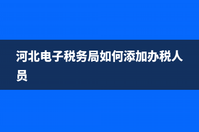 河北电子税务局下载专区(河北电子税务局官网下载) (河北电子税务局如何添加办税人员)