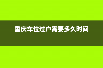 重庆车位过户需要什么手续？ (重庆车位过户需要多久时间)