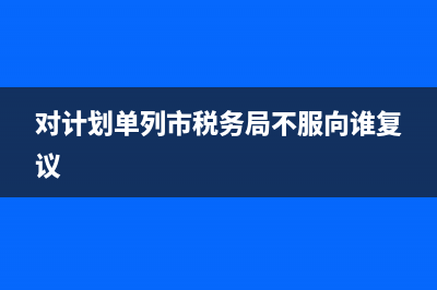 计划单列市国税地税(计划单列市的税收) (对计划单列市税务局不服向谁复议)