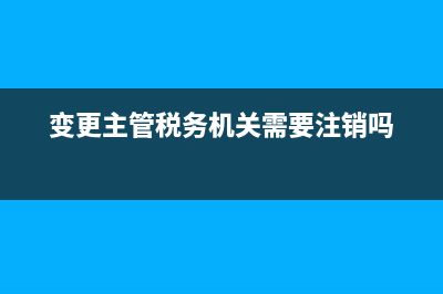如何变更主管税务局(变更主管税务机关税务处理) (变更主管税务机关需要注销吗)