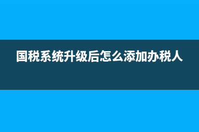 国税系统升级2017(国税系统升级一般要多久) (国税系统升级后怎么添加办税人)