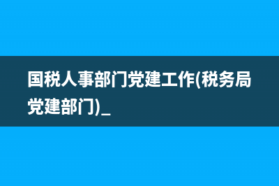 国税人事部门党建工作(税务局党建部门) 