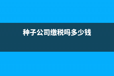 种子公司缴税吗？缴什么税？ (种子公司缴税吗多少钱)