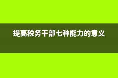 税务干部提高工作能力的必要性(税务干部强业务知识提高工作能力的心得体会) (提高税务干部七种能力的意义)