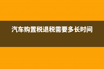 汽车购置税退税需要多久？ (汽车购置税退税需要多长时间)