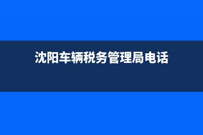 沈阳市车辆税务局电话号码(沈阳车购税缴纳地点) (沈阳车辆税务管理局电话)