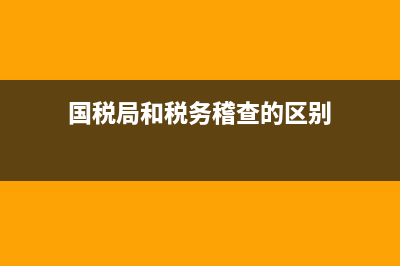 国税局和税务稽查局(国税局和国税稽查局) (国税局和税务稽查的区别)
