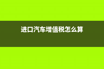 进口汽车增值税率多少？ (进口汽车增值税怎么算)