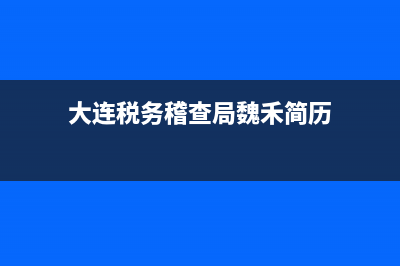 大连税务稽查局(大连税务稽查局领导简介) (大连税务稽查局魏禾简历)