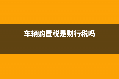 车辆购置税是财产税类还是行为税类？ (车辆购置税是财行税吗)