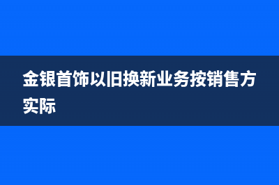 金银首饰以旧换新如何计算消费税？ (金银首饰以旧换新业务按销售方实际)