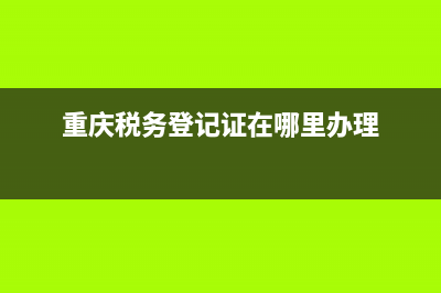 重庆税务登记流程(重庆税务登记查询系统) (重庆税务登记证在哪里办理)