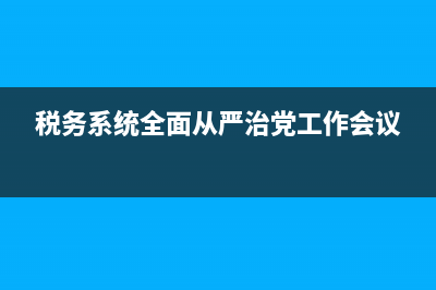 税务系统全面从严治党新格局工作机制 (税务系统全面从严治党工作会议)