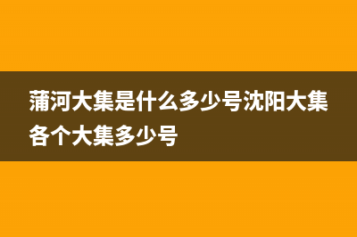 蒲河大集是什么时间有？ (蒲河大集是什么多少号沈阳大集各个大集多少号)