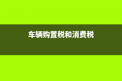 车辆购置税和消费税(车辆购置税和消费税关系) (车辆购置税和消费税)
