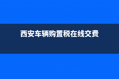 西安车辆购置税在哪交? (西安车辆购置税在线交费)