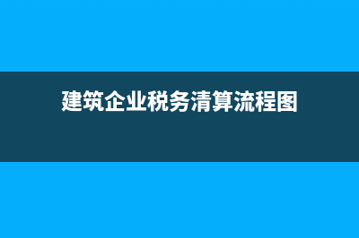建筑企业税务清算(建筑施工企业汇算清缴) (建筑企业税务清算流程图)